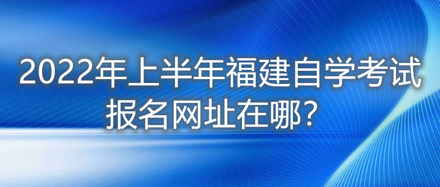 2022年上半年福建自學(xué)考試報(bào)名網(wǎng)址在哪？